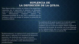 SUPLENCIA DE
LA DEFINICIÓN DE LA QUEJA.
Esta figura jurídica implica no ceñirse a las alegaciones
expuestas por el agraviado al plantear su demanda,
pues el órgano jurisdiccional de amparo debe hacer
valer oficiosamente cualquier aspecto de
inconstitucionalidad de la ley, acto o resolución que se
reclama a efecto de otorgar al quejoso la protección de
la justicia federal.
La suplencia de la queja se prevé en el párrafo quinto
de la fracción II del Art. 107 Constitucional, que
establece que en el juicio de amparo deberá suplirse la
deficiencia de la queja, de acuerdo, con lo que disponga
su ley reglamentaria, que a su vez regula la aplicación
de esta figura jurídica en su artículo 79.
Tradicionalmente, la suplencia de la queja deficiente
debe operar y aplicarse en el momento de dictarse la
sentencia o la resolución que recaiga al recurso
interpuesto, y no en otra etapa del procedimiento o
trámite que antecedan a estas determinaciones
jurisdiccionales.
 