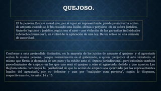 QUEJOSO.
El la persona física o moral que, por si o por su representante, puede promover la acción
de amparo, cuando se le ha causado una lesión, ofensa o perjuicio en su esfera jurídica,
(interés legitimo o jurídico, según sea el caso – por violación de las garantías individuales
o derechos humanos-), en virtud de la aplicación de una ley. De un acto o de una omisión
de autoridad.
Conforme a esta pretendida distinción, en la mayoría de los juicios de amparo el quejoso y el agraviado
serían la misma persona, porque normalmente es el gobernado, a quien perjudica el acto violatorio, el
mismo que firma la demanda de am paro y la exhibe ante el órgano jurisdiccional; pero existirán también
procedimientos de amparo en los que uno será el quejoso y otro el agraviado, debido a que nuestra Ley
Reglamentaria contempla la posibilidad de que la acción de amparo sea ejercitada por los representantes
legales del agraviado, por su defensor y aun por "cualquier otra persona", según lo disponen,
respectivamente, los arts. 14 y 15.
 