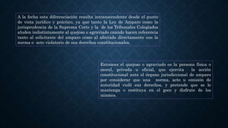 A la fecha esta diferenciación resulta intranscendente desde el punto
de vista jurídico y práctico, ya que tanto la Ley de Amparo como la
jurisprudencia de la Suprema Corte y la de los Tribunales Colegiados
aluden indistintamente al quejoso o agraviado cuando hacen referencia
tanto al solicitante del amparo como al afectado directamente con la
norma o acto violatorio de sus derechos constitucionales.
Entonces el quejoso o agraviado es la persona física o
moral, privada u oficial, que ejercita la acción
constitucional ante el órgano jurisdiccional de amparo
por considerar que una norma, acto u omisión de
autoridad violó sus derechos, y pretende que se le
mantenga o restituya en el goce y disfrute de los
mismos.
 
