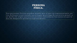 PERSONA
FÍSICA.
L a s p e r s o n a s f í s i c a s p u e d e n a c u d i r p o r s í , p o r s u r e p r e s e n t a n t e , p o
r s u d e f e n s o r s i s e t r a t a d e u n a c t o q u e p r o v e n g a d e u n j u i c i o p e n a l , p
o r m e d i o d e a l g ú n p a r i e n t e o p e r s o n a e x t r a ñ a e n l o s c a s o s e n q u e l a
L e y d e A m p a r o l o p e r m i t a e x p r e s a m e n t e .
 