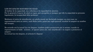 LOS INCAPACES MAYORES DE EDAD
Al hablar de la capacidad, nos referimos a la capacidad de ejercicio
Por lo general el mayor de edad es capaz, por excepción es incapaz; por ello la capacidad se presume
legalmente, la incapacidad debe probarse.
Mediante el juicio de interdicción, un adulto puede ser declarado incapaz, en cuyo caso, su
representante será un tutor y será dicho tutor, quien por regla general, acudirá al amparo en nombre
del incapaz.
De acuerdo con la actual Ley de Amparo, también podrá promoverlo por si mismo, cuando su
representante se halle ausente , se ignore quien sea, este impidiendo o se negare a promover el
amparo.
La actual Ley de Amparo, el articulo 8, dispone:
 