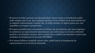 • El menor de edad, persona con discapacidad o mayor sujeto a interdicción podrá
pedir amparo por si con por cualquier persona en su nombre sin la intervención de
su legitimo representante cuando este se halle ausente, se ignore quien sea, este
impedido o se negare a promoverlo.
• El órgano jurisdiccional, sin perjuicio de dictar las providencias que sean urgentes,
le nombrara un representante especial para que intervenga en el juicio, debiendo
preferir a un familiar cercano, salvo cuando haya conflicto de intereses o motivo que
justifique la designación de persona DIVERSA.
• Si el menor hubiere cumplido catorce años, podrá hacer la designación de
representante en el escrito de demanda.
 