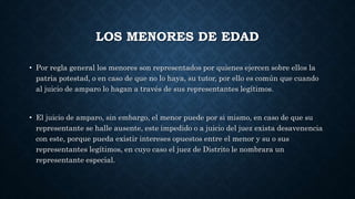 LOS MENORES DE EDAD
• Por regla general los menores son representados por quienes ejercen sobre ellos la
patria potestad, o en caso de que no lo haya, su tutor, por ello es común que cuando
al juicio de amparo lo hagan a través de sus representantes legítimos.
• El juicio de amparo, sin embargo, el menor puede por si mismo, en caso de que su
representante se halle ausente, este impedido o a juicio del juez exista desavenencia
con este, porque pueda existir intereses opuestos entre el menor y su o sus
representantes legítimos, en cuyo caso el juez de Distrito le nombrara un
representante especial.
 