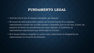FUNDAMENTO LEGAL
• Articulo 6 de la Ley de Amparo abrogada, que dispone:
• El menor de edad podrá pedir amparo sin la intervención de su legitimo
representante cuando este se halle ausente o impedido, pero en tal caso, el juez, sin
perjuicio de dictar las providencias que sean urgentes, le nombrara un
representante especial para que intervenga en el juicio.
• Si el menor hubiere cumplido ya catorce años, podrá hacer la designación de
representante en el escrito de demanda.
 
