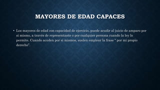 MAYORES DE EDAD CAPACES
• Los mayores de edad con capacidad de ejercicio, puede acudir al juicio de amparo por
si mismo, a través de representante o por cualquier persona cuando la ley lo
permite. Cuando acuden por si mismos, suelen emplear la frase “ por mi propio
derecho”.
 