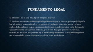 FUNDAMENTO LEGAL
• El articulo 4 de la Ley de Amparo abogada dispone:
• El juicio de amparo únicamente puede promoverse por la parte a quien perjudique la
ley, el tratado internacional, el reglamento o cualquier otro acto que se reclame,
pudiendo hacerlo por si, por su representante, por su defensor si se trata de un acto
que corresponda a una causa criminal, por medio de algún pariente o persona
extraña en los casos en que esta ley lo permita expresamente; y solo podrá seguirse
por el agraviado, por su representante legal o por su defensor.
 