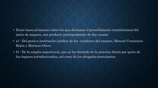 • Estas bases primarias sobre las que descansa el procedimiento constitucional del
juicio de amparo, son producto principalmente de dos causas:
• a).- Del genio e institución jurídica de los creadores del amparo, Manuel Crescencio
Rejón y Mariano Otero.
• b).- De la amplia experiencia, que se ha obtenido de la práctica diaria por parte de
los órganos jurisdiccionales, así como de los abogados postulantes.
 