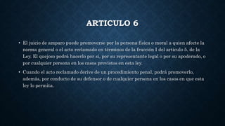 ARTICULO 6
• El juicio de amparo puede promoverse por la persona física o moral a quien afecte la
norma general o el acto reclamado en términos de la fracción I del articulo 5. de la
Ley. El quejoso podrá hacerlo por si, por su representante legal o por su apoderado, o
por cualquier persona en los casos previstos en esta ley.
• Cuando el acto reclamado derive de un procedimiento penal, podrá promoverlo,
además, por conducto de su defensor o de cualquier persona en los casos en que esta
ley lo permita.
 