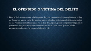 EL OFENDIDO O VICTIMA DEL DELITO
• Dentro de los mayores de edad capaces, hay un caso especial que reglamenta la Ley
de Amparo y que se trata del quejoso que es ofendido o victima del delito, que antes
de las reformas constitucionales y a la Ley de Amparo, podía comparecer al juicio de
garantías, solo para reclamar determinados actos ( que tenia que ver con la
reparación del daño o la responsabilidad civil).
 
