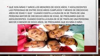• QUE SON NIÑAS Y NIÑOS LOS MENORES DE DOCE AÑOS, Y ADOLESCENTES
LAS PERSONAS DE ENTRE DOCE AÑOS CUMPLIDOS Y MENOS DE DIECIOCHO
AÑOS DE EDAD Y, QUE “ CUANDO EXISTA LA DUDA DE SI SE TRATA DE UNA
PERSONA MAYOR DE DIECIECHO AÑOS DE EDAD, SE PRESUMIRÁ QUE ES
ADOLESCENTES. CUANDO EXISTA LA DUDA DE SI SE TRATA DE UNA PERSONA
MAYOR O MENOR DE DOCE AÑOS, SE PRESUMIRÁ QUE ES NIÑA O NIÑO.
 