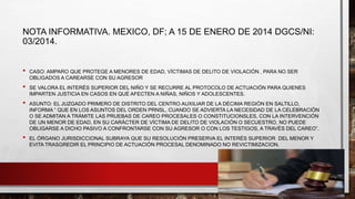 NOTA INFORMATIVA. MEXICO, DF; A 15 DE ENERO DE 2014 DGCS/NI:
03/2014.
• CASO: AMPARO QUE PROTEGE A MENORES DE EDAD, VÍCTIMAS DE DELITO DE VIOLACIÓN , PARA NO SER
OBLIGADOS A CAREARSE CON SU AGRESOR
• SE VALORA EL INTERÉS SUPERIOR DEL NIÑO Y SE RECURRE AL PROTOCOLO DE ACTUACIÓN PARA QUIENES
IMPARTEN JUSTICIA EN CASOS EN QUÉ AFECTEN A NIÑAS, NIÑOS Y ADOLESCENTES.
• ASUNTO: EL JUZGADO PRIMERO DE DISTRITO DEL CENTRO AUXILIAR DE LA DÉCIMA REGIÓN EN SALTILLO,
INFORMA “ QUE EN LOS ASUNTOS DEL ORDEN PRNSL, CUANDO SE ADVIERTA LA NECESIDAD DE LA CELEBRACIÓN
O SE ADMITAN A TRÁMITE LAS PRUEBAS DE CAREO PROCESALES O CONSTITUCIONSLES, CON LA INTERVENCIÓN
DE UN MENOR DE EDAD, EN SU CARÁCTER DE VÍCTIMA DE DELITO DE VIOLACIÓN O SECUESTRO, NO PUEDE
OBLIGARSE A DICHO PASIVO A CONFRONTARSE CON SU AGRESOR O CON LOS TESTIGOS, A TRAVÉS DEL CAREO”.
• EL ÓRGANO JURISDICCIONAL SUBRAYA QUE SU RESOLUCIÓN PRESERVA EL INTERÉS SUPERIOR DEL MENOR Y
EVITA TRASGREDIR EL PRINCIPIO DE ACTUACIÓN PROCESAL DENOMINADO NO REVICTIMIZACION.
 