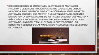 • DICHA RESOLUCIÓN SE SUSTENTA EN EL ARTÍCULO 20, APARTADO B,
FRACCIÓN V DE LA CONSTITUCIÓN POLITICA DE LOS ESTADOS UNIDOS
MEXICANOS; EN EL PROTOCOLO DE ACTUACIÓN PARA QUIENES IMPARTEN
JUSTICIA EN CASOS EN QUÉ AFECTEN A NIÑAS Y NIÑOS Y ADOLESCENTES
EMITIDO POR LA SUPREMA CORTE DE JUSTICIA EN CASOS EN QUÉ AFECTEN A
NIÑAS, NIÑOS Y ADOLESCENTES EMITIDO POR LA SUPREMA CORTE DE LA
JUSTICIA DE LA NACIÓN , Y EN LA LEY PARA LA PROTECCIÓN DE LOS
DERECHOS Y DEBERES DE LAS NIÑAS, NIÑOS Y ADOLESCENTES DEL ESTADO
DE COAHUILA.
 