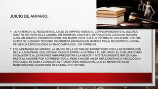JUICIO DE AMPARO.
• LO ANTERIOR, AL RESOLVER EL JUICIO DE AMPARO 1559/2013, CORRESPONDIENTE AL JUZGADO
CUARTO DISTRITO EN LA LAGUNA, EN TORREON, COAHUILA, DERIVADO DEL JUICIO DE AMPARO
AUXILIAR 499/2013, PROMOVIDO POR UNA MADRE CUYA HIJA FUE VÍCTIMA DE VIOLACIÓN, CONTRA
ACTOS DE JUZGADO TERCERO DE PRIMERA INSTANCIA EN MATERIA PENAL DE DISTRITO JUDICIAL
DE VIESCA ESPECIALIZADA EN NARCOMENUDEO , EN TORREON.
• EN LA DEMANDA DE AMPARO, LA MADRE DE LA VÍCTIMA SE INCONFORMO CON LA DETERMINACIÓN
DE LA JUEZA PENAL QUE ORDENÓ CAREOS ENTRE LA VÍCTIMA Y EL IMPUTADO, EL CUÁL APERCIBIO
INICIALMENTE A LOS PADRES PARA PRESENTAR A LA MENOR Y POSTERIORMENTE IMPUSO UNA
MULTA A LA MADRE POR NO PRESENTARLA, PESE A HACER VALER UNA CONSTANCIA PSICOLÓGICA
EN LA CUAL SE DABA A CONOCER EL TRANSTORNO EMOCIONAL QUE LA MENOR DE EDAD
MANTENÍA POR LA AGRESIÓN DE LA CUAL FUE VÍCTIMA.
 