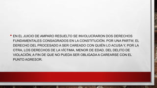 • EN EL JUICIO DE AMPARO RESUELTO SE INVOLUCRARON DOS DERECHOS
FUNDAMENTALES CONSAGRADOS EN LA CONSTITUCIÓN. POR UNA PARTW, EL
DERECHO DEL PROCESADO A SER CAREADO CON QUIÉN LO ACUSA Y, POR LA
OTRA, LOS DERECHOS DE LA VÍCTIMA, MENOR DE EDAD, DEL DELITO DE
VIOLACIÓN, A FIN DE QUE NO PUEDA SER OBLIGADA A CAREARSE CON EL
PUNTO AGRESOR.
 