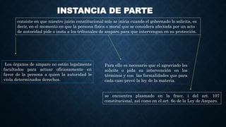 INSTANCIA DE PARTE
consiste en que nuestro juicio constitucional solo se inicia cuando el gobernado lo solicita, es
decir, en el momento en que la persona física o moral que se considera afectada por un acto
de autoridad pide o insta a los tribunales de amparo para que intervengan en su protección.
Los órganos de amparo no están legalmente
facultados para actuar oficiosamente en
favor de la persona a quien la autoridad le
viola determinados derechos.
Para ello es necesario que el agraviado les
solicite o pida su intervención en los
términos y con las formalidades que para
cada caso prevé la ley de la materia.
se encuentra plasmado en la fracc. i del art. 107
constitucional, así como en el art. 6o de la Ley de Amparo.
 