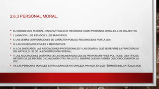 2.6.3 PERSONAL MORAL.
• EL CÓDIGO CIVIL FEDERAL , EN SU ARTÍCULO 25, RECONOCE COMO PERSONAS MORALES, LOS SIGUIENTES:
• I. LA NACION, LOS ESTADOS Y LOS MUNICIPIOS.
• II. LAS DEMÁS CORPORACIONES DE CARÁCTER PÚBLICO RECONOCIDAS POR LA LEY;
• III. LAS SOCIEDADES CIVILES Y MERCANTILES.
• IV. LOS SINDICATOS, LAS ASOCIACIONES PROFESIONALES Y LAS DEMÁS A QUÉ SE REFIERE LA FRACCIÓN XVI
DEL ARTÍCULO 123 DE LA CONSTITUCIÓN FEDERAL;
• V. LAS ASOCIACIONES DISTINTAS DE LAS ENUMERADAS QUE SE PROPONGAN FINES POLITICOS, CIENTÍFICOS,
ARTÍSTICOS, DE RECREO O CUALQUIER OTRO FIN LICITO, SIEMPRE QUE NO FUEREN DESCONOCIDAS POR LA
LEY.
• VII. LAS PERSONAS MORALES EXTRANJERAS DE NATURALEZA PRIVADA, EN LOS TÉRMINOS DEL ARTÍCULO 2736.
 