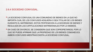 2.6.4 SOCIEDAD CONYUGAL.
• LA SOCIEDAD CONYUGAL ES UNA COMUNIDAD DE BIENES EN LA QUE NO
IMPORTA CUÁL DE LOS CONYUGES ADQUIERA O SEA TITULAR DE LOS BIENES
DURANTE EL MATRIMONIO, ESTOS PERTENECEN A LA SOCIEDAD DE BIENES Y
REGULADA EN LAS CAPITULACIONES MATRIMONIALES POR LO MISMOS.
• EN CASO DE DIVORCIO, SE CONSIDERA QUE SON COPROPIETARIOS, POR LO
QUE SE PUEDE AFIRMAR QUE LA PROPIEDAD DE LOS BIENES COMUNES ES
AMBOS CONYUGES MIENTRAS EXISTA LA SOCIEDAD CONYUGAL.
 