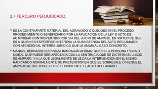 2.7 TERCERO PERJUDICADO.
• ES LA CONTRAPARTE MATERIAL DEL AGRAVIADO O QUEJOSO EN EL PROCESO,
PROCEDIMIENTO O BENEFICIARIO POR LA APLICACIÓN DE LA LEY O ACTO DE
AUTORIDAD CONTROVERTIDO POR VÍA DEL JUICIO DE AMPARO, EN VIRTUD DE QUE
ES A QUIEN EN ESPECÍFICO INTERESA LA SUBSISTENCIA DEL ACTO RECLAMADO,
CON ATENCIÓN AL INTERÉS JURÍDICO QUE LE ANIMA AL CASO CONCRETO.
• MANUEL BERNARDO ESPINOZA BARRAGÁN AFIRMA: QUE ES LA PERSONA FÍSICA O
MORAL QUE PUEDE SER AFECTADA CON LA SENTENCIA QUE SE DICTE EN EL JUICIO
DE AMPARO, Y A LA QUE LEGALMENTE SE LE DA LA INTERVENCIÓN EN EL MISMO,
RADICANDO NORMALMENTE SU PRETENCION EN QUÉ SE SOBRESALE O NIEGUE EL
AMPARO AL QUEJOSO, Y DEJÉ SUBSISTENTE EL ACTO RECLAMADO.
 