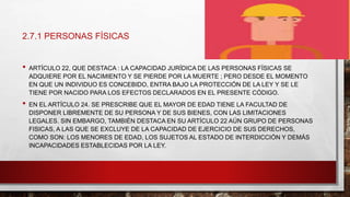 2.7.1 PERSONAS FÍSICAS
• ARTÍCULO 22, QUE DESTACA : LA CAPACIDAD JURÍDICA DE LAS PERSONAS FÍSICAS SE
ADQUIERE POR EL NACIMIENTO Y SE PIERDE POR LA MUERTE ; PERO DESDE EL MOMENTO
EN QUE UN INDIVIDUO ES CONCEBIDO, ENTRA BAJO LA PROTECCIÓN DE LA LEY Y SE LE
TIENE POR NACIDO PARA LOS EFECTOS DECLARADOS EN EL PRESENTE CÓDIGO.
• EN EL ARTÍCULO 24. SE PRESCRIBE QUE EL MAYOR DE EDAD TIENE LA FACULTAD DE
DISPONER LIBREMENTE DE SU PERSONA Y DE SUS BIENES, CON LAS LIMITACIONES
LEGALES. SIN EMBARGO, TAMBIÉN DESTACA EN SU ARTÍCULO 22 AÚN GRUPO DE PERSONAS
FISICAS, A LAS QUE SE EXCLUYE DE LA CAPACIDAD DE EJERCICIO DE SUS DERECHOS,
COMO SON: LOS MENORES DE EDAD, LOS SUJETOS AL ESTADO DE INTERDICCIÓN Y DEMÁS
INCAPACIDADES ESTABLECIDAS POR LA LEY.
 