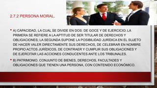 • A) CAPACIDAD, LA CUAL SE DIVIDE EN DOS: DE GOCE Y DE EJERCICIO; LA
PRIMERA SE REFIERE A LA APTITUD DE SER TITULAR DE DERECHOS Y
OBLIGACIONES; LA SEGUNDA SUPONE LA POSIBILIDAD JURÍDICA EN EL SUJETO
DE HACER VALER DIRECTAMENTE SUS DERECHOS, DE CELEBRAR EN NOMBRE
PROPIO ACTOS JURÍDICOS, DE CONTRAER Y CUMPLIR SUS OBLIGACIONES Y
DE EJERCITAR LAS ACCIONES CONDUCENTES ANTE LOS TRIBUNALES.
• B) PATRIMONIO. CONJUNTO DE BIENES, DERECHOS, FACULTADES Y
OBLIGACIONES QUE TIENEN UNA PERSONA, CON CONTENIDO ECONÓMICO.
2.7.2 PERSONA MORAL.
 