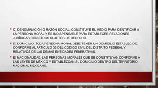• C) DENOMINACIÓN O RAZÓN SOCIAL. CONSTITUYE EL MEDIO PARA IDENTIFICAR A
LA PERSONA MORAL Y ES INDISPENSABLE PARA ESTABLECER RELACIONES
JURÍDICAS CON OTROS SUJETOS DE DERECHO.
• D) DOMICILIO. TODA PERSONA MORAL DEBE TENER UN DOMICILIO ESTABLECIDO,
CONFORME AL ARTÍCULO 33 DEL CÓDIGO CIVIL DEL DISTRITO FEDERAL Y
RELATIVOS DE LAS DEMÁS ENTIDADES FEDERATIVAS.
• E) NACIONALIDAD. LAS PERSONAS MORALES QUE SE CONSTITUYAN CONFORME A
LAS LEYES DE MÉXICO Y ESTABLEZCAN SU DOMICILIO DENTRO DEL TERRITORIO
NACIONAL MEXICANO.
 