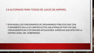 2.8 AUTORIDAD PARA TODOS DE JUICIO DE AMPARO.
• SON AQUELLOS FUNCIONARIOS DE ORGANISMOS PÚBLICOS QUE CON
FUNDAMENTO EN LA LEY EMITEN ACTOS UNILATERALES POR LOS QUE
CREAN,MODIFICAN O EXTINGUEN SITUACIONES JURÍDICAS QUE AFECTAN LA
ESFERA LEGAL DEL GOBERNADO.
 