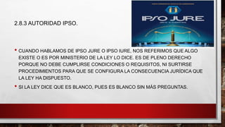 2.8.3 AUTORIDAD IPSO.
• CUANDO HABLAMOS DE IPSO JURE O IPSO IURE, NOS REFERIMOS QUE ALGO
EXISTE O ES POR MINISTERIO DE LA LEY LO DICE. ES DE PLENO DERECHO
PORQUE NO DEBE CUMPLIRSE CONDICIONES O REQUISITOS, NI SURTIRSE
PROCEDIMIENTOS PARA QUE SE CONFIGURA LA CONSECUENCIA JURÍDICA QUE
LA LEY HA DISPUESTO.
• SI LA LEY DICE QUE ES BLANCO, PUES ES BLANCO SIN MÁS PREGUNTAS.
 