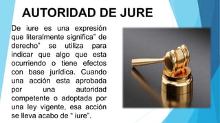 AUTORIDAD DE JURE
De iure es una expresión
que literalmente significa” de
derecho” se utiliza para
indicar que algo que esta
ocurriendo o tiene efectos
con base jurídica. Cuando
una acción esta aprobada
por una autoridad
competente o adoptada por
una ley vigente, esa acción
se lleva acabo de “ iure”.
 