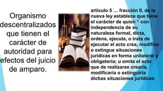 Organismo
descentralizados
que tienen el
carácter de
autoridad para
efectos del juicio
de amparo.
articulo 5 … fracción II, de la
nueva ley establece que tiene
el carácter de quien “ con
independencia de su
naturaleza formal, dicta,
ordena, ejecuta, o trata de
ejecutar el acto crea, modifica
o extingue situaciones
jurídicas en forma unilateral y
obligatoria; u omita el acto
que de realizarse crearía,
modificaría o extinguiría
dichas situaciones jurídicas.
 