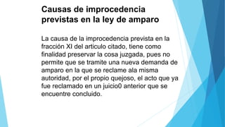 Causas de improcedencia
previstas en la ley de amparo
La causa de la improcedencia prevista en la
fracción XI del articulo citado, tiene como
finalidad preservar la cosa juzgada, pues no
permite que se tramite una nueva demanda de
amparo en la que se reclame ala misma
autoridad, por el propio quejoso, el acto que ya
fue reclamado en un juicio0 anterior que se
encuentre concluido.
 