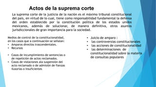 Actos de la suprema corte
La suprema corte de la justicia de la nación es el máximo tribunal constitucional
del país, en virtud de lo cual, tiene como responsabilidad fundamental la defensa
del orden establecido por la constitución política de los estados unidos
mexicanos, además de solucionar, de manera definitiva, otros asuntos
jurisdiccionales de gran importancia para la sociedad.
Medios de control de la constitucionalidad,
en los casos que a continuación se señalan:
• Amparos directos trascendentales.
• Recursos
• Casos de incumplimiento de sentencias o
de repetición de actos reclamados.
• Casos de violaciones ala suspensión del
acto reclamado o de admisión de fianzas
ilusorias o insuficientes
• Juicio de amparo :
• las controversias constitucionales
• las acciones de constitucionalidad
• las determinaciones de
constitucionalidad sobre la materia
de consultas populares
 