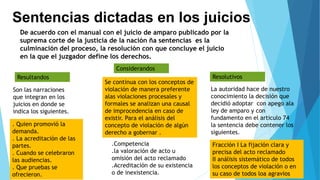 Sentencias dictadas en los juicios
De acuerdo con el manual con el juicio de amparo publicado por la
suprema corte de la justicia de la nación ña sentencias es la
culminación del proceso, la resolución con que concluye el juicio
en la que el juzgador define los derechos.
Resultandos
Considerandos
Resolutivos
Son las narraciones
que integran en los
juicios en donde se
indica los siguientes.
. Quien promovió la
demanda.
. La acreditación de las
partes.
. Cuando se celebraron
las audiencias.
. Que pruebas se
ofrecieron.
Se continua con los conceptos de
violación de manera preferente
alas violaciones procesales y
formales se analizan una causal
de improcedencia en caso de
existir. Para el análisis del
concepto de violación de algún
derecho a gobernar .
.Competencia
.la valoración de acto u
omisión del acto reclamado
.Acreditación de su existencia
o de inexistencia.
La autoridad hace de nuestro
conocimiento la decisión que
decidió adoptar con apego ala
ley de amparo y con
fundamento en el articulo 74
la sentencia debe contener los
siguientes.
Fracción I La fijación clara y
precisa del acto reclamado
II análisis sistemático de todos
los conceptos de violación o en
su caso de todos loa agravios
 