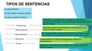 TIPOS DE SENTENCIAS
Las que sobreseen
Las que niegan el amparo quejoso
Las que conceden el amparo
Estimatorias
Sobreseimiento
Definitivas
Firmes
Desestimatorias
Procedentes y fundados los conceptos de violación se le
concede el solicitante el juicio de amparo la protección de la
justicia federal
Se declara que el acto reclamado es constitucional y por
ende se niega el amparo
No se decide sobre el fondo de la Litis pero si finaliza el juicio
tras advertir una causal que da motivo al mismo en el juicio.
Cuando admite un medio de impugnación ordinario o
extraordinario
Cuando no se combate el plazo legal o son pronunciadas en la
ultima instancia.
 