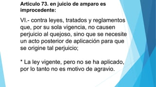 Articulo 73. en juicio de amparo es
improcedente:
VI.- contra leyes, tratados y reglamentos
que, por su sola vigencia, no causen
perjuicio al quejoso, sino que se necesite
un acto posterior de aplicación para que
se origine tal perjuicio;
* La ley vigente, pero no se ha aplicado,
por lo tanto no es motivo de agravio.
 
