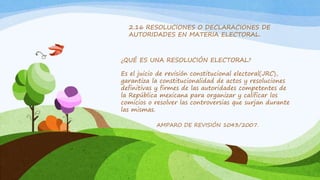 2.16 RESOLUCIONES O DECLARACIONES DE
AUTORIDADES EN MATERIA ELECTORAL.
¿QUÉ ES UNA RESOLUCIÓN ELECTORAL?
Es el juicio de revisión constitucional electoral(JRC),
garantiza la constitucionalidad de actos y resoluciones
definitivas y firmes de las autoridades competentes de
la República mexicana para organizar y calificar los
comicios o resolver las controversias que surjan durante
las mismas.
AMPARO DE REVISIÓN 1043/2007.
 