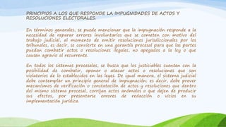 PRINCIPIOS A LOS QUE RESPONDE LA IMPUGNIDADES DE ACTOS Y
RESOLUCIONES ELECTORALES.
En términos generales, se puede mencionar que la impugnación responde a la
necesidad de reparar errores involuntarios que se cometen con motivo del
trabajo judicial, al momento de emitir resoluciones jurisdiccionales por los
tribunales, es decir, se convierte en una garantía procesal para que las partes
puedan combatir actos o resoluciones ilegales, no apegados a la ley o que
causen agravio al recurrente.
En todos los sistemas procesales, se busca que los justiciables cuenten con la
posibilidad de combatir, oponer o atacar actos o resoluciones que son
violatorios de lo establecidos en las leyes. De igual manera, el sistema judicial
debe contemplar un principio general de impugnación; es decir, debe prever
mecanismos de verificación o constatación de actos y resoluciones que dentro
del mismo sistema procesal, corrijan actos anómalos o que dejen de producir
sus efectos, por presentarse errores de redacción o vicios en su
implementación jurídica.
 