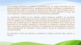 En el ámbito electoral, se establece la posibilidad de los sujetos electorales, ya sea
partidos políticos, organizaciones o agrupaciones políticas, candidatos y ciudadanos en
general, pueden utilizar los medios de defensa para lograr que sean revisados actos o
resoluciones, derivados de autoridades electorales que no están apegados a la ley o que
sean violatorios a lo preceptuado por los ordenamientos electorales.
La constitución política de los Estados Unidos Mexicanos establece los principios
generales a los que corresponde la función electoral, en los artículos 39,40,41,60,99,y
116. Se establece que la soberanía nacional reside esencialmente y originalmente en el
pueblo; que el pueblo ejerce su soberanía por medio de los poderes de la unión; que la
renovación de los poderes Legislativos y Ejecutivos se realizarían mediante elecciones
libres, autenticas y periódicas; contribuir a la integración de la presentación nacional y
como organizaciones de ciudadanos, hacer posible el acceso de ciudadanía al ejercicio
del poder publico.
En principios e ideas que postulen y mediante el sufragio universal, libre, secreto, y
directo.
 