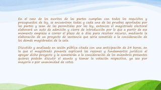 En el caso de los escritos de las partes cumplan con todos los requisitos y
presupuestos de ley, se encuentren todas y cada una de las pruebas aportadas por
las partes y sean de las permitidas por las ley, entonces el magistrado electoral
elaborará un auto de admisión y cierre de introducción por lo que a partir de ese
momento empieza a correr el plazo de 6 días para resolver recurso, mediante la
elaboración de un proyecto de sentencia que seria sometido a la consideración de
los demás magistrados de la sala.
Discutido y analizado en sesión pública citada con una anticipación de 24 horas, en
la que el magistrado ponente explicará las razones y fundamentos jurídicos al
apoyar dicho proyecto y la someterán a la consideración de los miembros presentes
quienes podrán discutir el asunto y tomar la votación respectiva, ya sea por
mayoría o por unanimidad de votos.
 