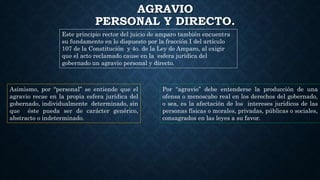 AGRAVIO
PERSONAL Y DIRECTO.
Este principio rector del juicio de amparo también encuentra
su fundamento en lo dispuesto por la fracción I del artículo
107 de la Constitución y 4o. de la Ley de Amparo, al exigir
que el acto reclamado cause en la esfera jurídica del
gobernado un agravio personal y directo.
Por “agravio” debe entenderse la producción de una
ofensa o menoscabo real en los derechos del gobernado,
o sea, es la afectación de los intereses jurídicos de las
personas físicas o morales, privadas, públicas o sociales,
consagrados en las leyes a su favor.
Asimismo, por “personal” se entiende que el
agravio recae en la propia esfera jurídica del
gobernado, individualmente determinado, sin
que éste pueda ser de carácter genérico,
abstracto o indeterminado.
 