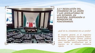 2.17 RESOLUCIÓN DEL
CONGRESO DE LA UNIÓN
Y LAS LEGISLATURAS DE
LOS ESTADOS, EN
ELECCIÓN, SUSPENSIÓN O
REMOCIÓN DE
FUNCIONARIOS.
¿QUÉ ES EL CONGRESO DE LA UNIÓN?
El congreso general, es el organismo
Bicameral depositario legislativo federal,
su tarea es legislar normas jurídicas
abstractas, generales e impersonales, así
como realizar modificaciones que se
requiera en el sistema normativo
vigente.
 
