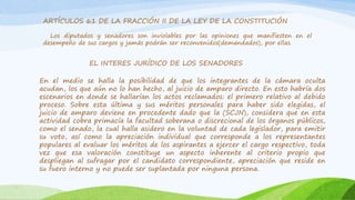 ARTÍCULOS 61 DE LA FRACCIÓN II DE LA LEY DE LA CONSTITUCIÓN
Los diputados y senadores son inviolables por las opiniones que manifiesten en el
desempeño de sus cargos y jamás podrán ser reconvenidos(demandados), por ellas.
EL INTERES JURÍDICO DE LOS SENADORES
En el medio se halla la posibilidad de que los integrantes de la cámara oculta
acudan, los que aún no lo han hecho, al juicio de amparo directo. En esto habría dos
escenarios en donde se hallarían los actos reclamados: el primero relativo al debido
proceso. Sobre esta última y sus méritos personales para haber sido elegidas, el
juicio de amparo deviene en procedente dado que la (SCJN), considera que en esta
actividad cobra primacía la facultad soberana o discrecional de los órganos públicos,
como el senado, la cual halla asidero en la voluntad de cada legislador, para emitir
su voto, así como la apreciación individual que corresponde a los representantes
populares al evaluar los méritos de los aspirantes a ejercer el cargo respectivo, toda
vez que esa valoración constituye un aspecto inherente al criterio propio que
despliegan al sufragar por el candidato correspondiente, apreciación que reside en
su fuero interno y no puede ser suplantada por ninguna persona.
 