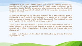 Jurisprudencia de rubro “improcedencia del juicio de amparo. Artículo 61,
fracción VII, de la ley de amparo que la prevé contra resoluciones de las
legislaturas locales dictadas soberanas o discrecionalmente para la elección de
funcionarios, no transgrede el artículo 25 de la convención americana sobre
derechos humanos.
La comisión nacional de los derechos humanos, en el procedimiento para la
designación o ratificación de sus presidentes, el senado de la república emite
actos soberanos, a los que resulta aplicable la causa de improcedencia prevista
en la fracción VIII del artículo 73 de la ley de amparo”.
Ahora, si bien son esencialmente la misma causal de improcedencia a la que se
refiere abrogada y al actual ley de amparo, el núcleo del debate constitucional
radicaría en el exacto entendimiento de dónde radica tal facultad soberana o
discrecional.
Al afecto, en la fracción VII del artículo 61 de la actual ley. El juicio de amparo
improcedente ....VII.
 