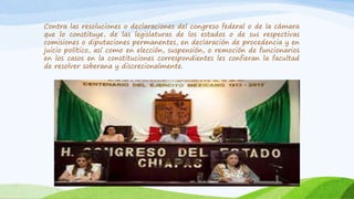 Contra las resoluciones o declaraciones del congreso federal o de la cámara
que lo constituye, de las legislaturas de los estados o de sus respectivas
comisiones o diputaciones permanentes, en declaración de procedencia y en
juicio político, así como en elección, suspensión, o remoción de funcionarios
en los casos en la constituciones correspondientes les confieran la facultad
de resolver soberana y discrecionalmente.
 
