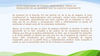 ACTO CONSUMADO DE MANERA IRREPARABLE; ORDEN DE
DEMOLICIÓN DE UN INMUEBLE QUE SE EJECUTA PLENAMENTE.
En términos de la fracción XVI del artículo 61 de la ley de amparo, el juicio
constitucional es improcedente(no será evaluado), contra actos consumados de
modo irreparable, entendiéndose por éstos, aquellos que al realizarse en todo y
cada uno de sus efectos y consecuencias, física y materialmente no puede ser
restituidas al estado antes de las violaciones reclamadas.
Ahora, en el caso de que un juicio de amparo indirecto se reclame la orden de
demolición de un bien inmueble y del análisis de las constancias relativas se
obtenga que ésta ya se produjo plenamente, es decir, que el inmueble fue demolido,
y de autos también se obtiene que este acto fue con el propósito de construir uno
nuevo, debe considerarse que constituye un acto consumado de manera
irreparable, pues no es posible física y materialmente restituir dicho inmueble al
estado en que se encontraba antes de las violaciones reclamadas.
 
