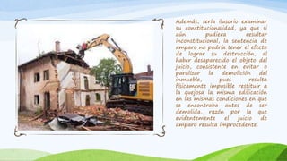 Además, sería ilusorio examinar
su constitucionalidad, ya que si
aún pudiera resultar
inconstitucional, la sentencia de
amparo no podría tener el efecto
de lograr su destrucción, al
haber desaparecido el objeto del
juicio, consistente en evitar o
paralizar la demolición del
inmueble, pues resulta
físicamente imposible restituir a
la quejosa la misma edificación
en las mismas condiciones en que
se encontraba antes de ser
demolida, razón por la que
evidentemente el juicio de
amparo resulta improcedente.
 