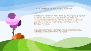 El artículo 61,fracción XVII, de la ley de amparo que prevé
esa cauda de improcedencia(no será evaluado), no
contraviene los artículos 1; párrafo III, de la constitución
federal , ni la 25 de la convención americana sobre
derechos humanos.
AMPARO DE REVISIÓN 100/2017, TÉSIS JURISPRUDENCIA
113/2001. POR UNANIMIDAD DE VOTOS
2.19 CAMBIOS DE SITUACIÓN JURÍDICA
 