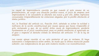 La causal de improcedencia consiste en que cuando el acto emane de un
procedimiento, de surgir una situación jurídica nueva, el juicio de amparo será
improcedente sí de concederlo se afectara esa nueva y por ello, deben replicarse
consumadas irreparablemente las violaciones alegadas, por la posible afectación al
status jurídico.
Así, la finalidad del artículo 61, fracción XVII, señalado es evitar la nulidad o
ineficacia de la acción constitucional por causas ajenas que hacen irreparable el
acto reclamado y que, de no existir dicha causa de improcedencia, perdería
fundamento en el juicio constitucional, pues no podría restituirse al agraviado en
el goce o respecto al derecho violado en términos del artículos 77 de la ley de
amparo.
Las causas ajenas consiste a) un acto posterior al que se reclama; b) haya
autonomía o independencia entre ambos, de modo que la última resolución pueda
subsistir, con independencia de que acto materia resulte o no inconstitucional;
 