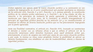 Dichos aspectos son ajenos, pues la nueva situación jurídica y su autonomía no son
materia de impugnación en el juicio constitucional que puedan analizarse en términos
de los artículos 103, fracción 1 y 107, fracción I y II, primer párrafo, la constitución
política de los estados unidos mexicanos y 1; fracción I, de la ley citada; de ellos en
atención a los principios de instancia de parte agraviada y relatividad de las
sentencias que rigen el juicio, pues, de lo contrario, se estaría transgrediendo el
principio de seguridad jurídica previsto en los artículos 14 y 16 constitucionales, al
trastocar los efectos de diversa resolución jurídica que no fue previamente impugnada
por la parte agraviada.
Ante esa finalidad normativa, el artículo 61, fracción XVII, invocado no contraviene
el derecho a contar con un refuerzo eficaz a que se refiere el artículo 25 de la
convención americana sobre derechos humanos, pues aquél pretende evitar que,
precisamente, el juicio de amparo sea inútil por causa de una nueva situación jurídica,
y por ende, la norma no tiene como propósito limitar la posibilidad de ejercer un
derecho fundamental, sino establecer un caso de inadmisibilidad, atento a razones de
seguridad jurídica,
 