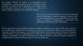 En cambio, “directo” se refiere a lo inminente de su
actualización, cuando el agravio se da en el pasado o en el
presente, en forma actual e inmediata o en el futuro, pero
de realización cierta, no en el eventual, es decir, en el
futuro aleatorio, probable, y de realización incierta.
Por lo que es preciso también que el acto de autoridad
cause al gobernado un agravio personal y directo, esto
es, que materialmente se vean afectados sus intereses,
como un elemento fundamental y estructural del
principio de instancia de parte agraviada.
De tal suerte que en este principio tampoco se admiten excepciones, pues rige en todo caso, ya que de
no acreditarse la existencia de un agravio o que éste no sea personal y directo, no se afectarían los
intereses jurídicos del quejoso y no tendría legitimación activa para incoar el juicio de amparo,
sobreviniendo la causa de improcedencia prevista por la fracción V del artículo 73 de la Ley de
Amparo, generándose con ello la actualización del sobreseimiento en el juicio de amparo, conforme a
lo dispuesto por la fracción III del numeral 74 de esa misma Ley.
 