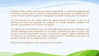 Cuando existen causas externas que hacen irreparables, la violaciones alegadas por
el quejoso, máxime que la causal de improcedencia de mérito no impide que esa
nueva situación jurídica pueda ser impugnada mediante diverso juicio de amparo.
La circunstancia de que dicha causa de improcedencia de lugar a que no se
analicen de fondo los conceptos de violación no resulta tampoco violatorio del
derecho fundamental en el acceso a la justicia.
Se dispone que toda persona tiene que se le administre justicia por tribunales, que
estarán expedidos para impartirla en los plazos y términos que fijan las leyes, por
lo que es constitucionalmente correcta con la ley de amparo vigente estableciendo
los términos y condiciones que deben cumplir para la procedencia del juicio de
amparo, acorde con la jurisprudencia 113/2001.
Del pleno de la suprema corte de justicia de la nación.
 